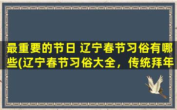 最重要的节日 辽宁春节习俗有哪些(辽宁春节习俗大全，传统拜年、吃年夜饭、放鞭炮、舞狮子等习俗详解)